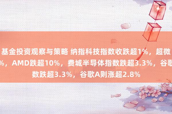 基金投资观察与策略 纳指科技指数收跌超1%，超微电脑崩跌超30%，AMD跌超10%，费城半导体指数跌超3.3%，谷歌A则涨超2.8%