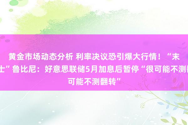 黄金市场动态分析 利率决议恐引爆大行情！“末日博士”鲁比尼：好意思联储5月加息后暂停“很可能不测翻转”