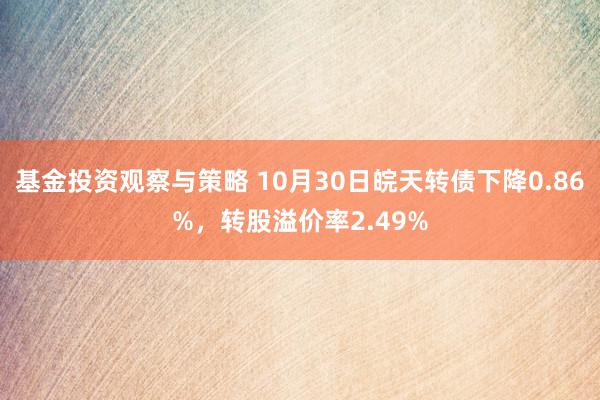 基金投资观察与策略 10月30日皖天转债下降0.86%，转股溢价率2.49%