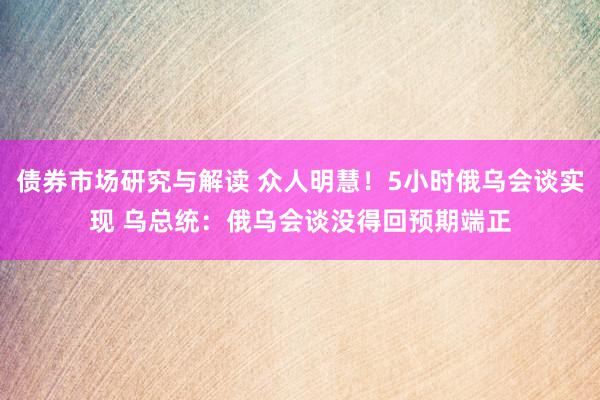 债券市场研究与解读 众人明慧！5小时俄乌会谈实现 乌总统：俄乌会谈没得回预期端正