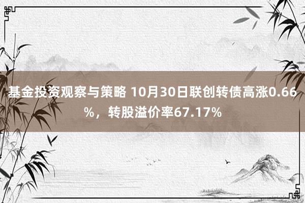 基金投资观察与策略 10月30日联创转债高涨0.66%，转股溢价率67.17%