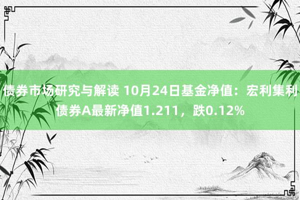 债券市场研究与解读 10月24日基金净值：宏利集利债券A最新净值1.211，跌0.12%