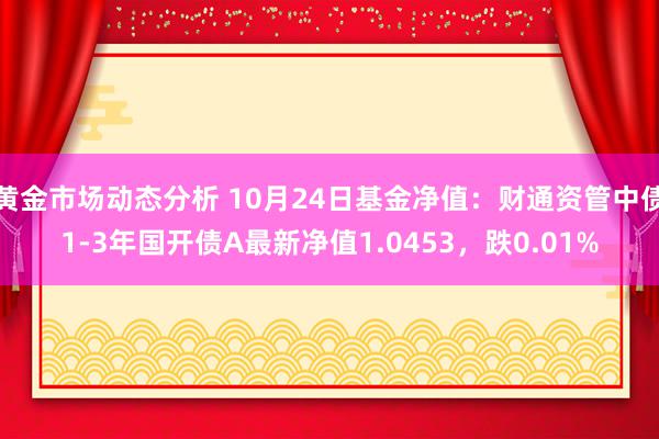 黄金市场动态分析 10月24日基金净值：财通资管中债1-3年国开债A最新净值1.0453，跌0.01%