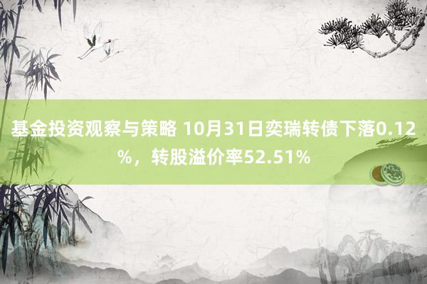 基金投资观察与策略 10月31日奕瑞转债下落0.12%，转股溢价率52.51%