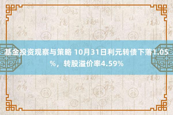 基金投资观察与策略 10月31日利元转债下落1.05%，转股溢价率4.59%