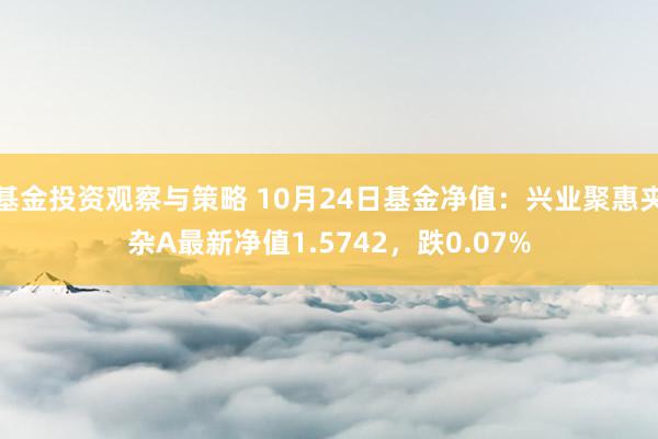 基金投资观察与策略 10月24日基金净值：兴业聚惠夹杂A最新净值1.5742，跌0.07%