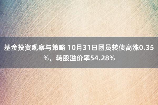 基金投资观察与策略 10月31日团员转债高涨0.35%，转股溢价率54.28%