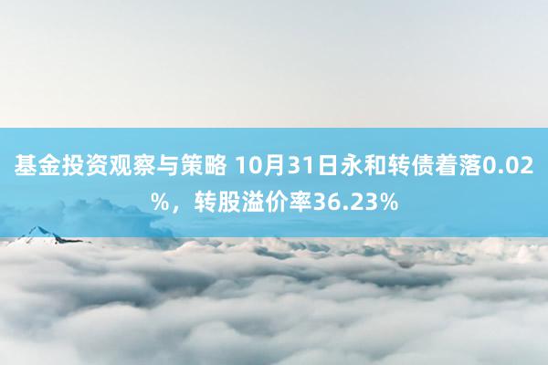 基金投资观察与策略 10月31日永和转债着落0.02%，转股溢价率36.23%