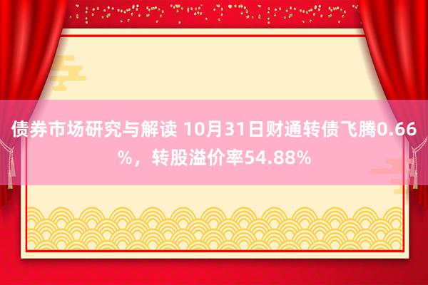 债券市场研究与解读 10月31日财通转债飞腾0.66%，转股溢价率54.88%