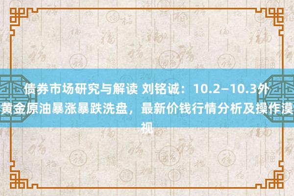 债券市场研究与解读 刘铭诚：10.2—10.3外洋黄金原油暴涨暴跌洗盘，最新价钱行情分析及操作漠视