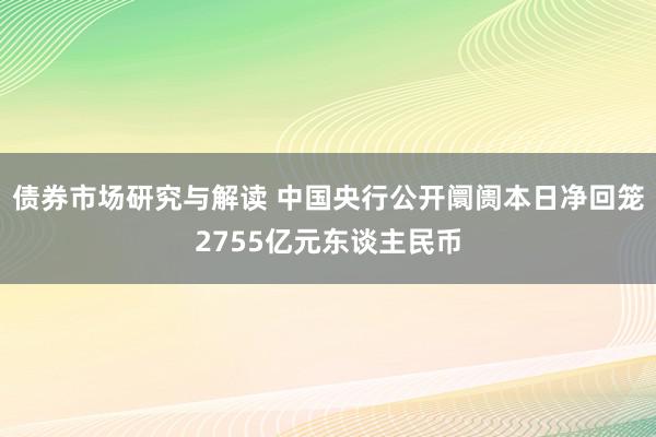 债券市场研究与解读 中国央行公开阛阓本日净回笼2755亿元东谈主民币