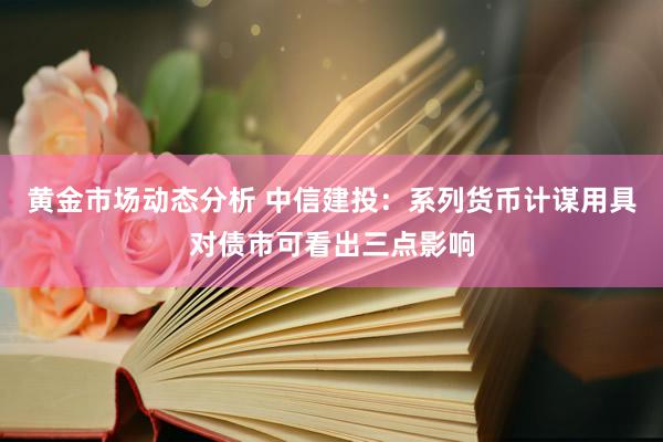 黄金市场动态分析 中信建投：系列货币计谋用具对债市可看出三点影响