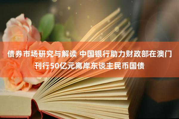 债券市场研究与解读 中国银行助力财政部在澳门刊行50亿元离岸东谈主民币国债