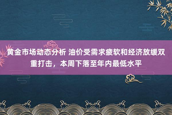 黄金市场动态分析 油价受需求疲软和经济放缓双重打击，本周下落至年内最低水平