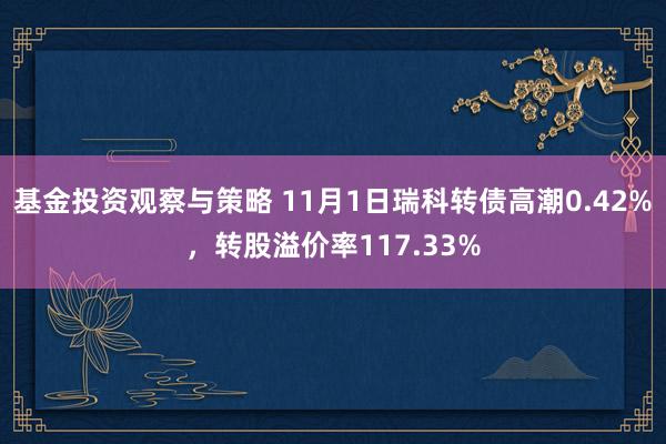 基金投资观察与策略 11月1日瑞科转债高潮0.42%，转股溢价率117.33%