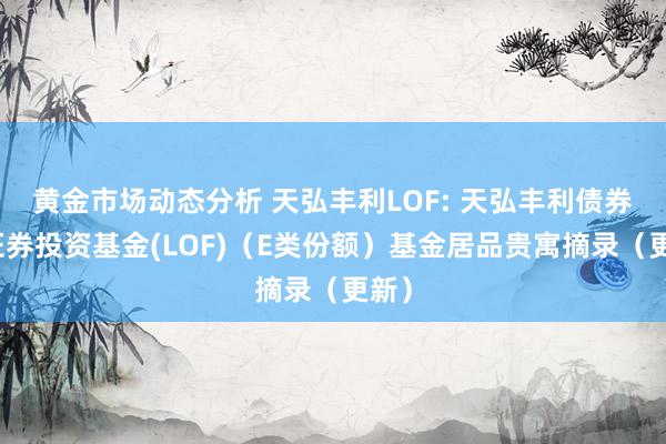 黄金市场动态分析 天弘丰利LOF: 天弘丰利债券型证券投资基金(LOF)（E类份额）基金居品贵寓摘录（更新）