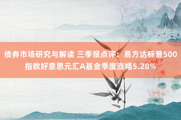 债券市场研究与解读 三季报点评：易方达标普500指数好意思元汇A基金季度涨幅5.28%