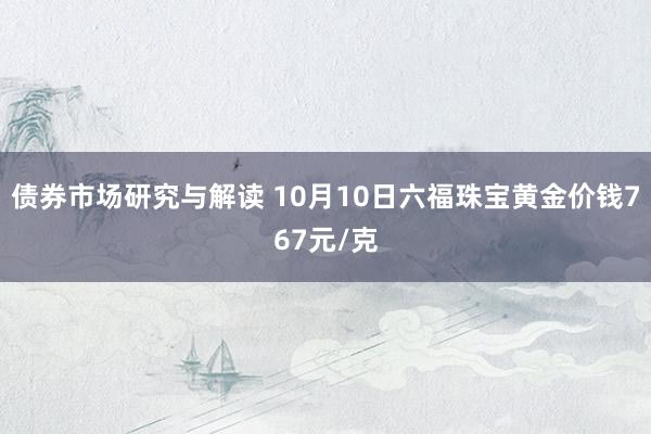 债券市场研究与解读 10月10日六福珠宝黄金价钱767元/克