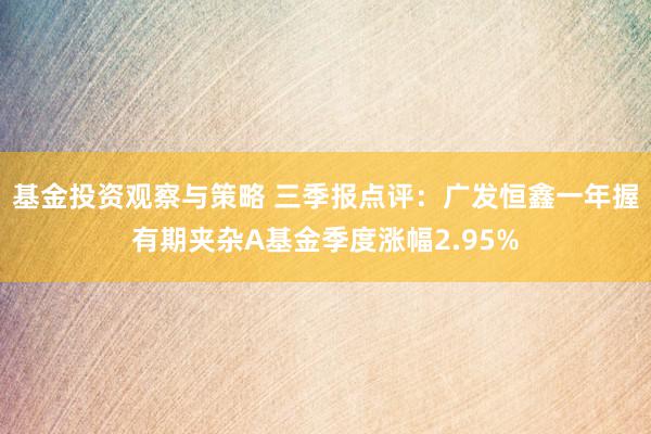 基金投资观察与策略 三季报点评：广发恒鑫一年握有期夹杂A基金季度涨幅2.95%