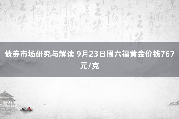 债券市场研究与解读 9月23日周六福黄金价钱767元/克