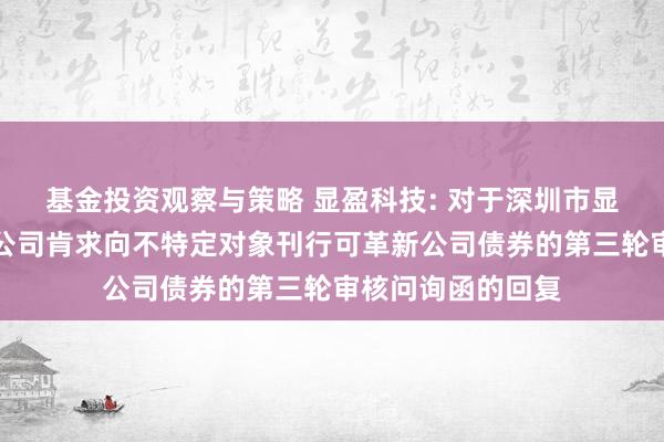 基金投资观察与策略 显盈科技: 对于深圳市显盈科技股份有限公司肯求向不特定对象刊行可革新公司债券的第三轮审核问询函的回复