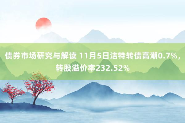 债券市场研究与解读 11月5日洁特转债高潮0.7%，转股溢价率232.52%