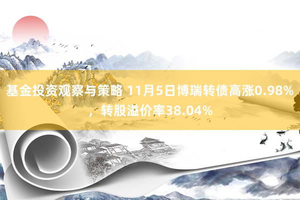 基金投资观察与策略 11月5日博瑞转债高涨0.98%，转股溢价率38.04%