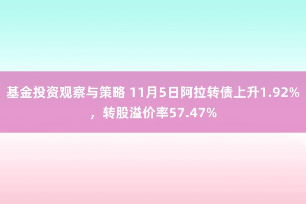 基金投资观察与策略 11月5日阿拉转债上升1.92%，转股溢价率57.47%