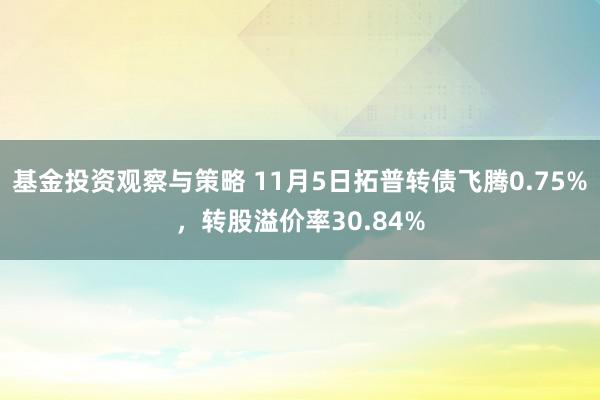 基金投资观察与策略 11月5日拓普转债飞腾0.75%，转股溢价率30.84%