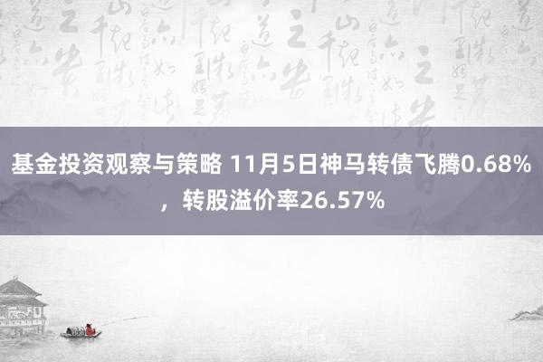 基金投资观察与策略 11月5日神马转债飞腾0.68%，转股溢价率26.57%