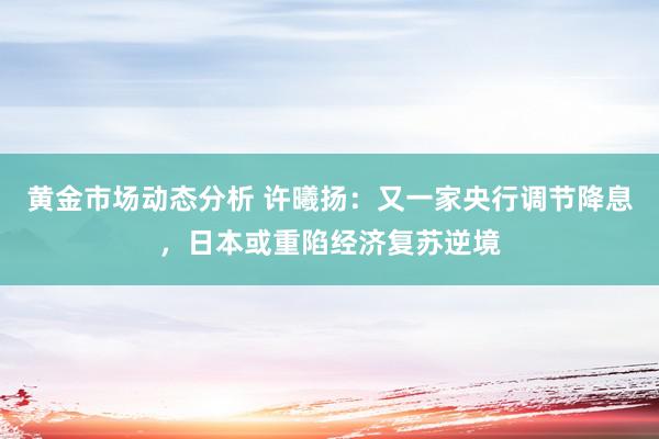 黄金市场动态分析 许曦扬：又一家央行调节降息，日本或重陷经济复苏逆境