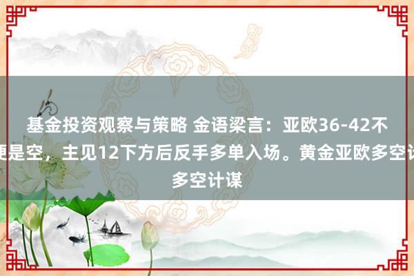 基金投资观察与策略 金语梁言：亚欧36-42不破便是空，主见12下方后反手多单入场。黄金亚欧多空计谋