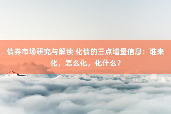 债券市场研究与解读 化债的三点增量信息：谁来化，怎么化，化什么？