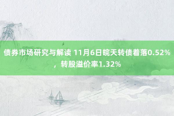 债券市场研究与解读 11月6日皖天转债着落0.52%，转股溢价率1.32%