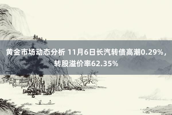 黄金市场动态分析 11月6日长汽转债高潮0.29%，转股溢价率62.35%