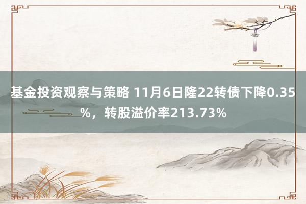 基金投资观察与策略 11月6日隆22转债下降0.35%，转股溢价率213.73%