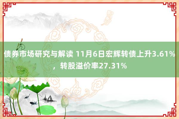 债券市场研究与解读 11月6日宏辉转债上升3.61%，转股溢价率27.31%