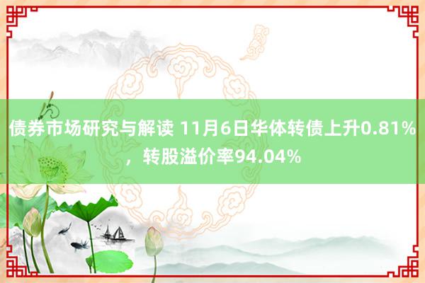 债券市场研究与解读 11月6日华体转债上升0.81%，转股溢价率94.04%