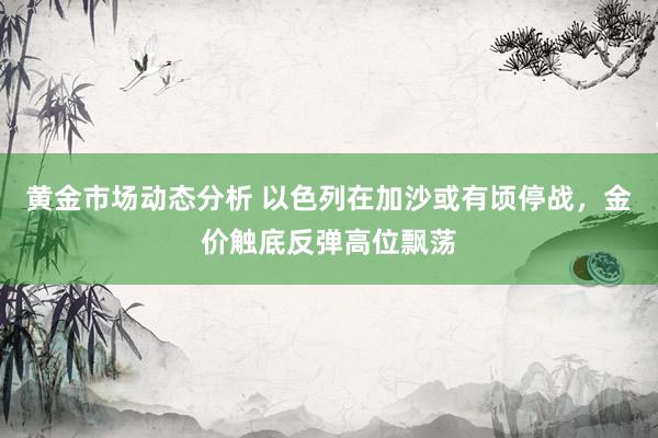 黄金市场动态分析 以色列在加沙或有顷停战，金价触底反弹高位飘荡