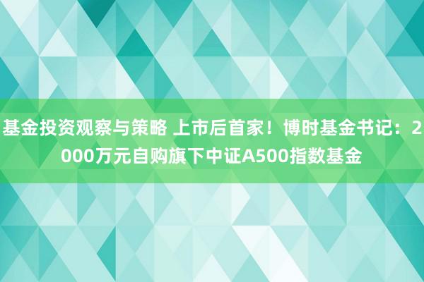 基金投资观察与策略 上市后首家！博时基金书记：2000万元自购旗下中证A500指数基金