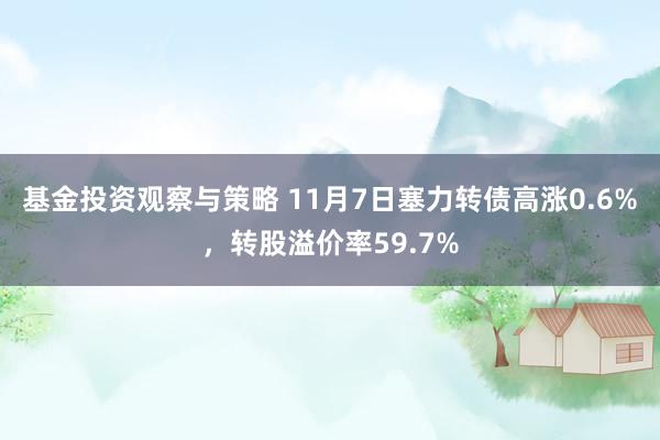 基金投资观察与策略 11月7日塞力转债高涨0.6%，转股溢价率59.7%