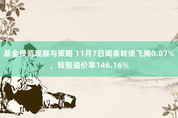 基金投资观察与策略 11月7日闻泰转债飞腾0.87%，转股溢价率146.16%