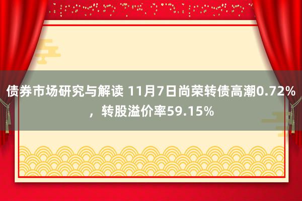 债券市场研究与解读 11月7日尚荣转债高潮0.72%，转股溢价率59.15%