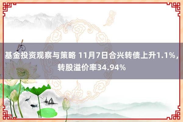 基金投资观察与策略 11月7日合兴转债上升1.1%，转股溢价率34.94%