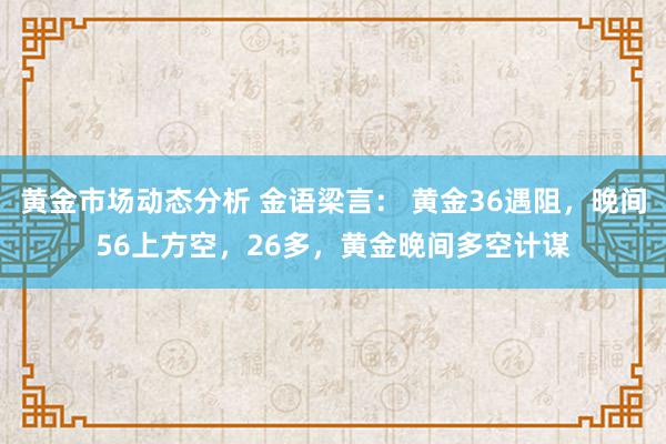 黄金市场动态分析 金语梁言： 黄金36遇阻，晚间56上方空，26多，黄金晚间多空计谋