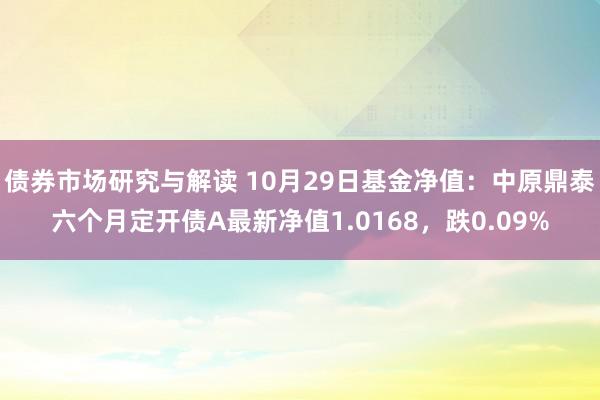 债券市场研究与解读 10月29日基金净值：中原鼎泰六个月定开债A最新净值1.0168，跌0.09%