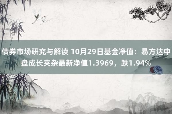 债券市场研究与解读 10月29日基金净值：易方达中盘成长夹杂最新净值1.3969，跌1.94%