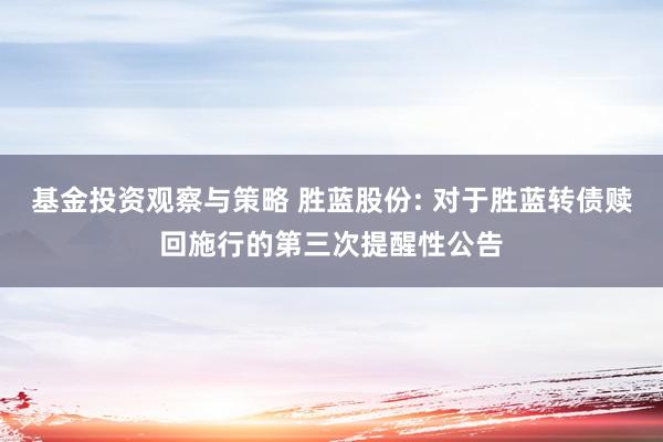 基金投资观察与策略 胜蓝股份: 对于胜蓝转债赎回施行的第三次提醒性公告