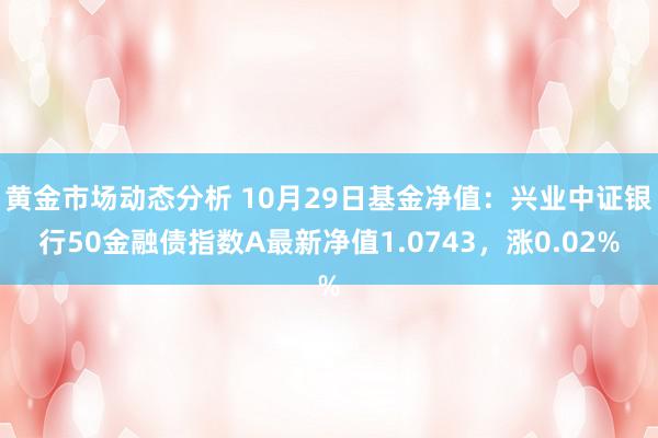 黄金市场动态分析 10月29日基金净值：兴业中证银行50金融债指数A最新净值1.0743，涨0.02%