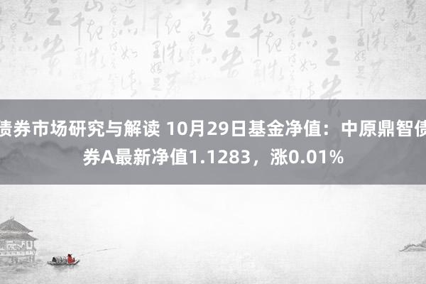 债券市场研究与解读 10月29日基金净值：中原鼎智债券A最新净值1.1283，涨0.01%